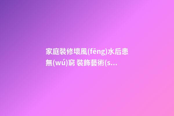 家庭裝修壞風(fēng)水后患無(wú)窮 裝飾藝術(shù)7大禁忌